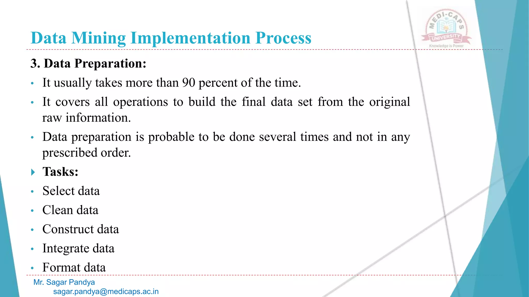 Data Mining Implementation Process
Mr. Sagar Pandya
sagar.pandya@medicaps.ac.in
3. Data Preparation:
• It usually takes more than 90 percent of the time.
• It covers all operations to build the final data set from the original
raw information.
• Data preparation is probable to be done several times and not in any
prescribed order.
 Tasks:
• Select data
• Clean data
• Construct data
• Integrate data
• Format data
 