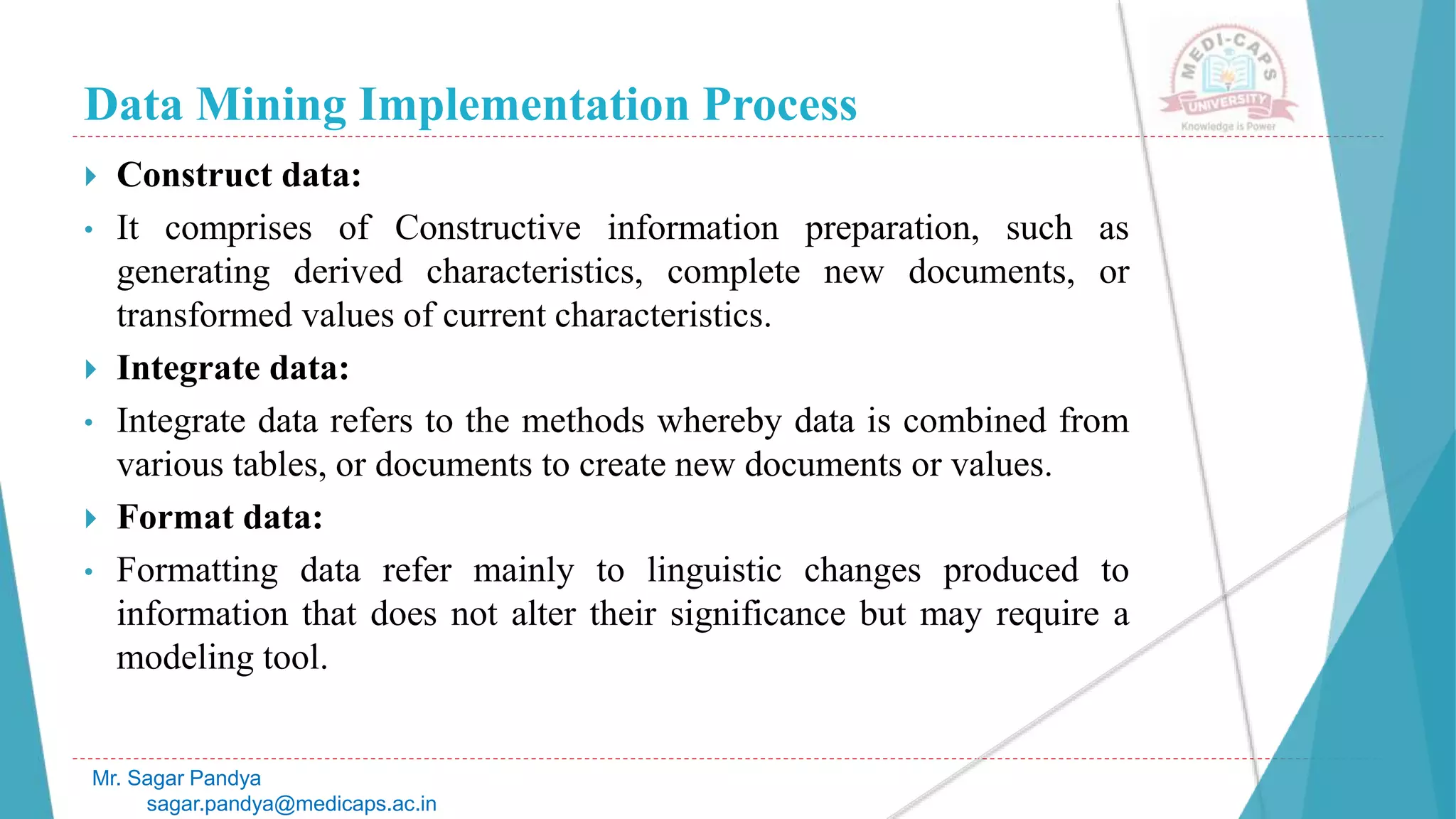 Data Mining Implementation Process
Mr. Sagar Pandya
sagar.pandya@medicaps.ac.in
 Construct data:
• It comprises of Constructive information preparation, such as
generating derived characteristics, complete new documents, or
transformed values of current characteristics.
 Integrate data:
• Integrate data refers to the methods whereby data is combined from
various tables, or documents to create new documents or values.
 Format data:
• Formatting data refer mainly to linguistic changes produced to
information that does not alter their significance but may require a
modeling tool.
 