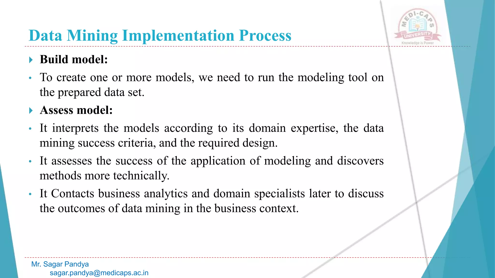 Data Mining Implementation Process
Mr. Sagar Pandya
sagar.pandya@medicaps.ac.in
 Build model:
• To create one or more models, we need to run the modeling tool on
the prepared data set.
 Assess model:
• It interprets the models according to its domain expertise, the data
mining success criteria, and the required design.
• It assesses the success of the application of modeling and discovers
methods more technically.
• It Contacts business analytics and domain specialists later to discuss
the outcomes of data mining in the business context.
 
