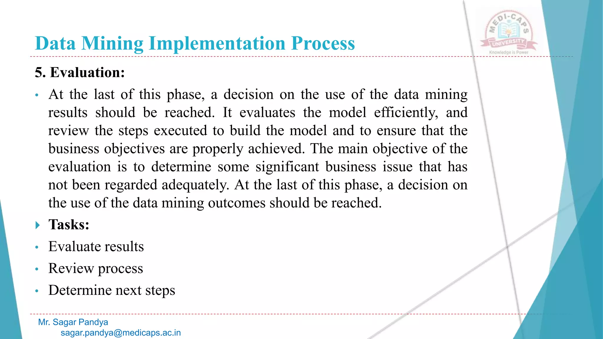 Data Mining Implementation Process
Mr. Sagar Pandya
sagar.pandya@medicaps.ac.in
5. Evaluation:
• At the last of this phase, a decision on the use of the data mining
results should be reached. It evaluates the model efficiently, and
review the steps executed to build the model and to ensure that the
business objectives are properly achieved. The main objective of the
evaluation is to determine some significant business issue that has
not been regarded adequately. At the last of this phase, a decision on
the use of the data mining outcomes should be reached.
 Tasks:
• Evaluate results
• Review process
• Determine next steps
 