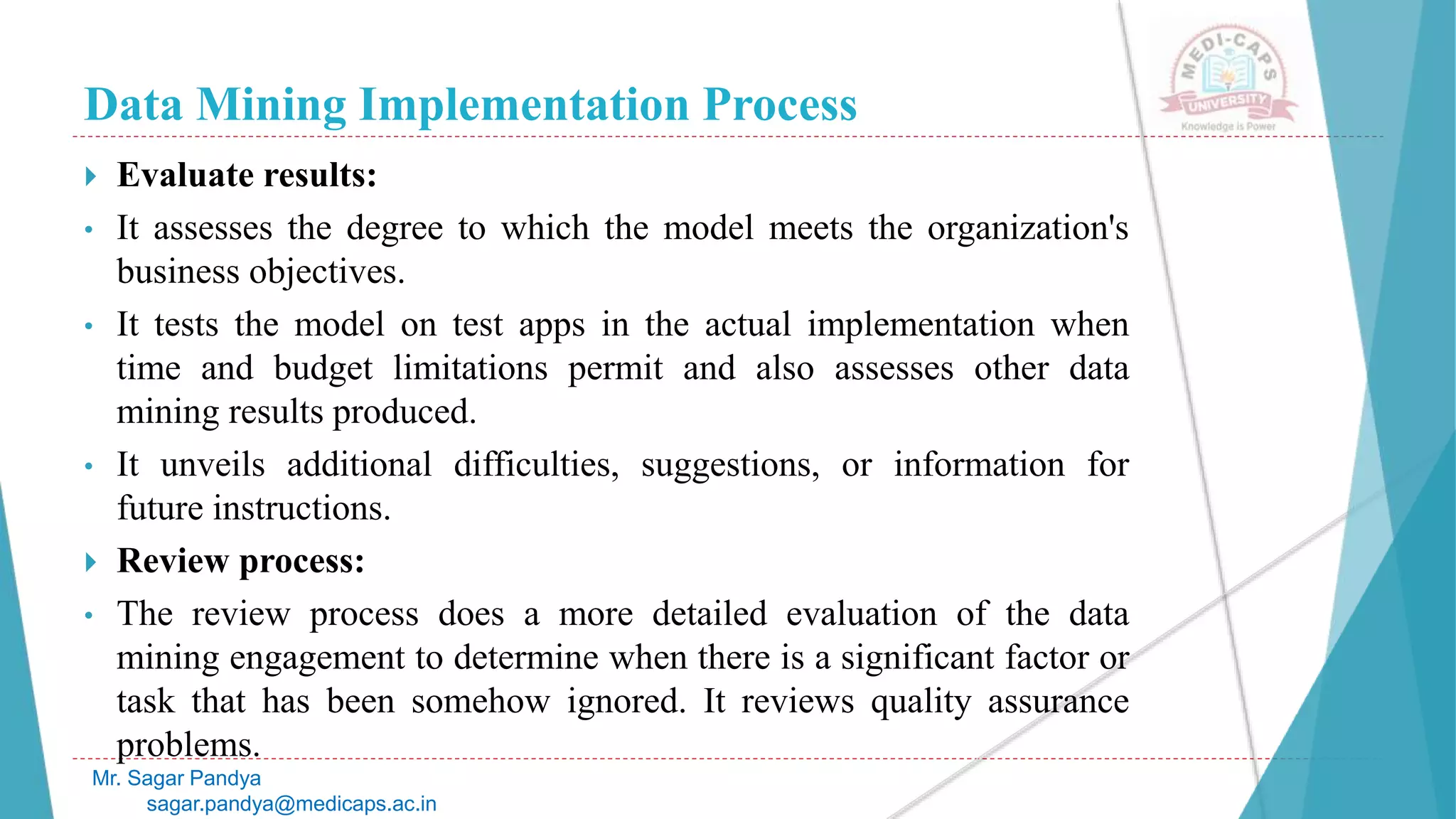 Data Mining Implementation Process
Mr. Sagar Pandya
sagar.pandya@medicaps.ac.in
 Evaluate results:
• It assesses the degree to which the model meets the organization's
business objectives.
• It tests the model on test apps in the actual implementation when
time and budget limitations permit and also assesses other data
mining results produced.
• It unveils additional difficulties, suggestions, or information for
future instructions.
 Review process:
• The review process does a more detailed evaluation of the data
mining engagement to determine when there is a significant factor or
task that has been somehow ignored. It reviews quality assurance
problems.
 
