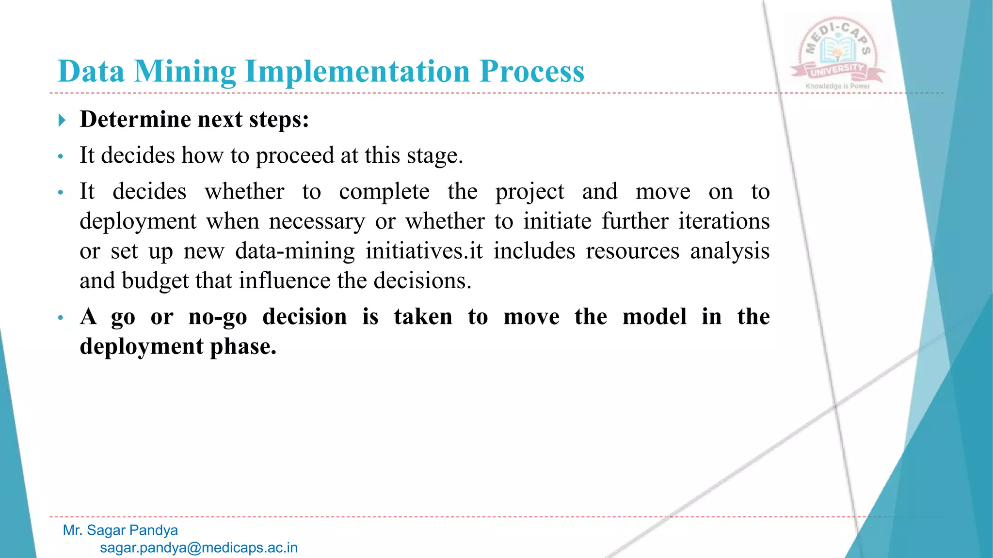 Data Mining Implementation Process
Mr. Sagar Pandya
sagar.pandya@medicaps.ac.in
 Determine next steps:
• It decides how to proceed at this stage.
• It decides whether to complete the project and move on to
deployment when necessary or whether to initiate further iterations
or set up new data-mining initiatives.it includes resources analysis
and budget that influence the decisions.
• A go or no-go decision is taken to move the model in the
deployment phase.
 