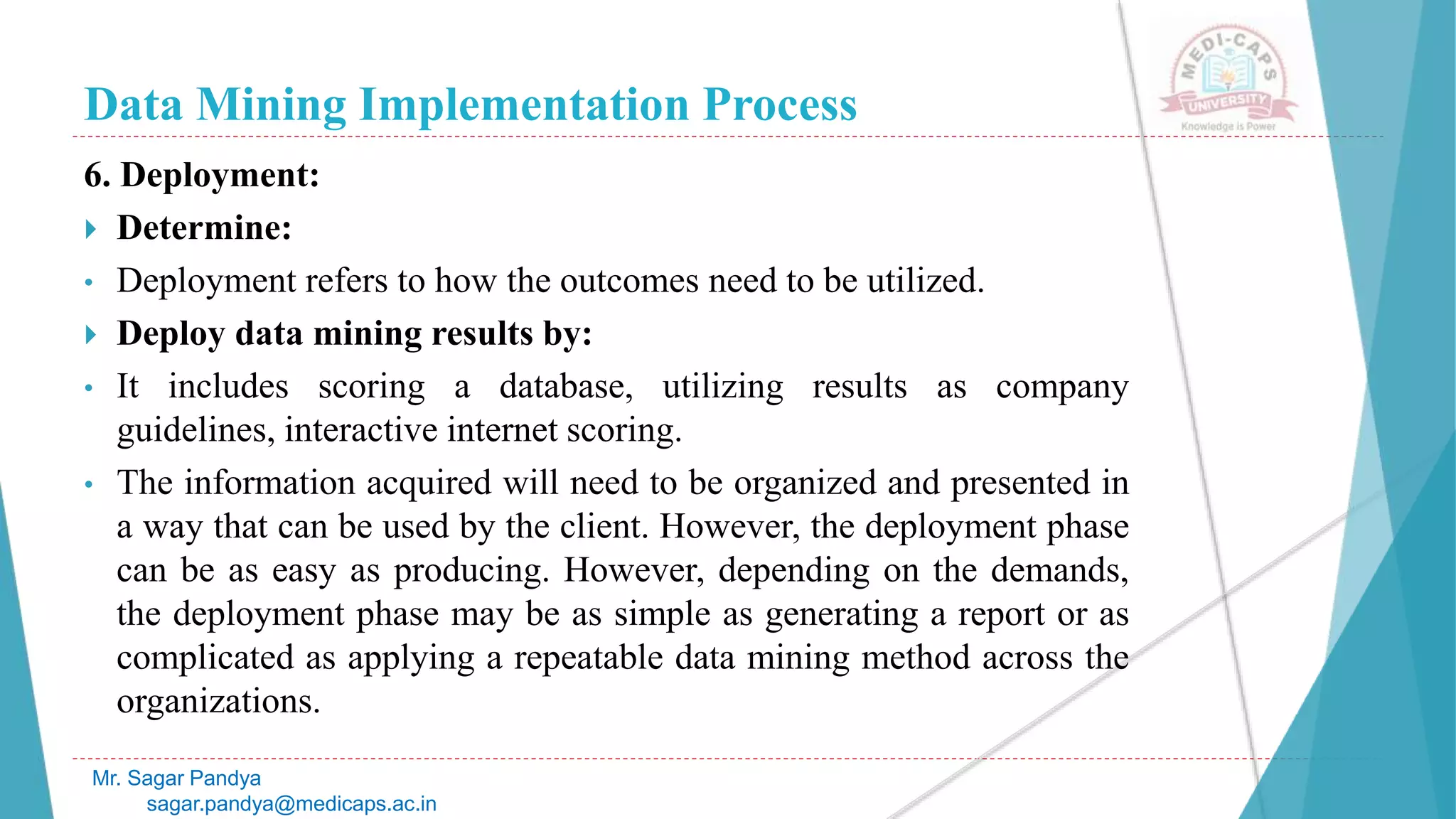Data Mining Implementation Process
Mr. Sagar Pandya
sagar.pandya@medicaps.ac.in
6. Deployment:
 Determine:
• Deployment refers to how the outcomes need to be utilized.
 Deploy data mining results by:
• It includes scoring a database, utilizing results as company
guidelines, interactive internet scoring.
• The information acquired will need to be organized and presented in
a way that can be used by the client. However, the deployment phase
can be as easy as producing. However, depending on the demands,
the deployment phase may be as simple as generating a report or as
complicated as applying a repeatable data mining method across the
organizations.
 