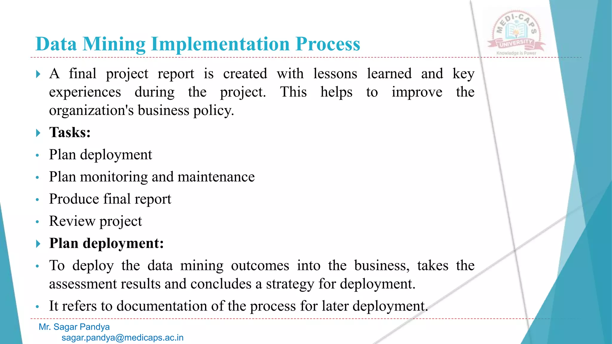 Data Mining Implementation Process
Mr. Sagar Pandya
sagar.pandya@medicaps.ac.in
 A final project report is created with lessons learned and key
experiences during the project. This helps to improve the
organization's business policy.
 Tasks:
• Plan deployment
• Plan monitoring and maintenance
• Produce final report
• Review project
 Plan deployment:
• To deploy the data mining outcomes into the business, takes the
assessment results and concludes a strategy for deployment.
• It refers to documentation of the process for later deployment.
 