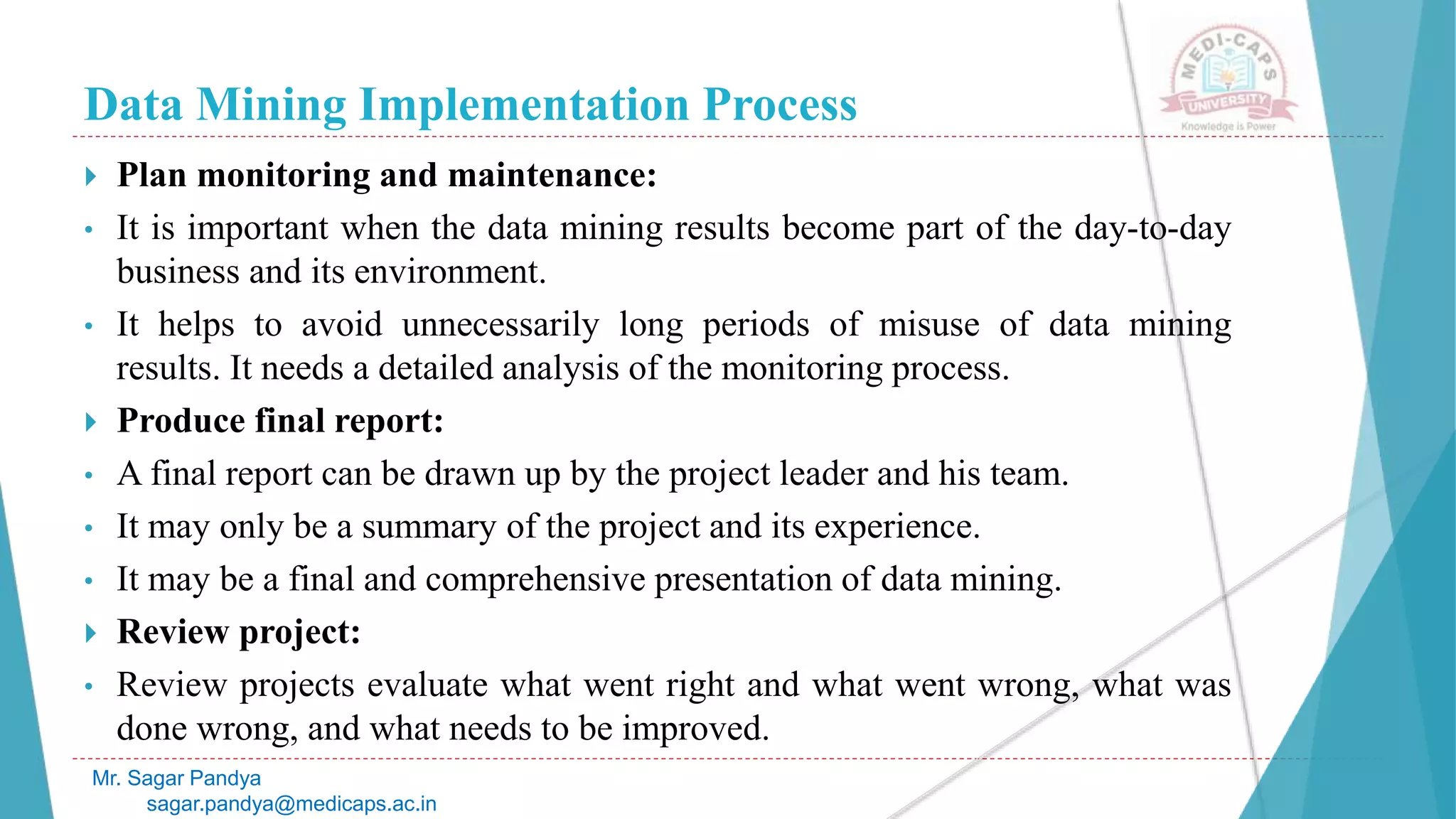 Data Mining Implementation Process
Mr. Sagar Pandya
sagar.pandya@medicaps.ac.in
 Plan monitoring and maintenance:
• It is important when the data mining results become part of the day-to-day
business and its environment.
• It helps to avoid unnecessarily long periods of misuse of data mining
results. It needs a detailed analysis of the monitoring process.
 Produce final report:
• A final report can be drawn up by the project leader and his team.
• It may only be a summary of the project and its experience.
• It may be a final and comprehensive presentation of data mining.
 Review project:
• Review projects evaluate what went right and what went wrong, what was
done wrong, and what needs to be improved.
 