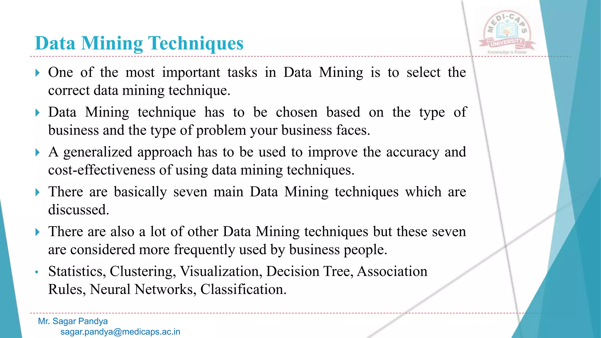 Data Mining Techniques
Mr. Sagar Pandya
sagar.pandya@medicaps.ac.in
 One of the most important tasks in Data Mining is to select the
correct data mining technique.
 Data Mining technique has to be chosen based on the type of
business and the type of problem your business faces.
 A generalized approach has to be used to improve the accuracy and
cost-effectiveness of using data mining techniques.
 There are basically seven main Data Mining techniques which are
discussed.
 There are also a lot of other Data Mining techniques but these seven
are considered more frequently used by business people.
• Statistics, Clustering, Visualization, Decision Tree, Association
Rules, Neural Networks, Classification.
 
