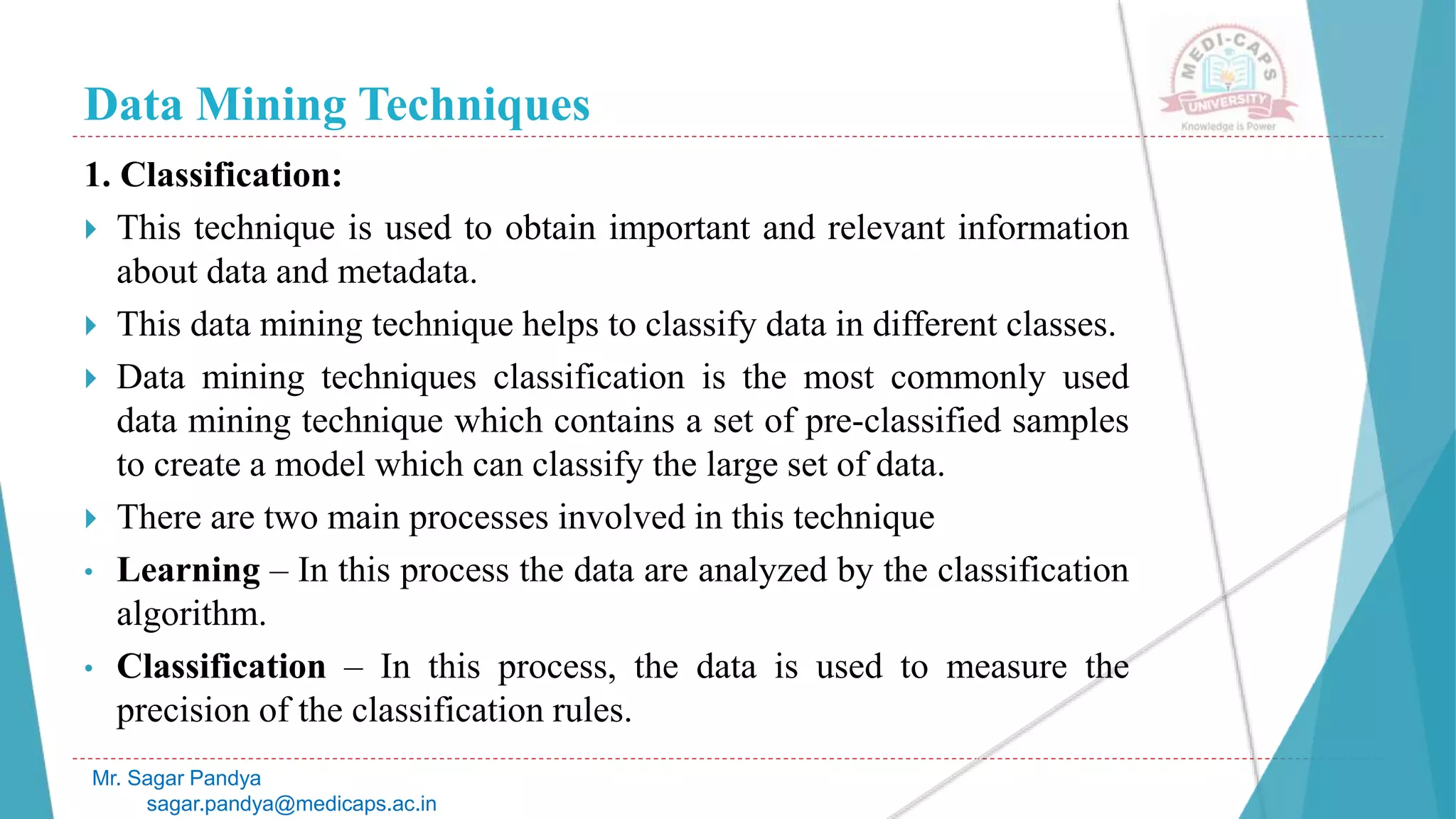 Data Mining Techniques
Mr. Sagar Pandya
sagar.pandya@medicaps.ac.in
1. Classification:
 This technique is used to obtain important and relevant information
about data and metadata.
 This data mining technique helps to classify data in different classes.
 Data mining techniques classification is the most commonly used
data mining technique which contains a set of pre-classified samples
to create a model which can classify the large set of data.
 There are two main processes involved in this technique
• Learning – In this process the data are analyzed by the classification
algorithm.
• Classification – In this process, the data is used to measure the
precision of the classification rules.
 