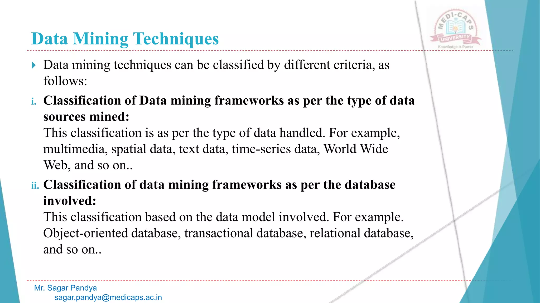 Data Mining Techniques
Mr. Sagar Pandya
sagar.pandya@medicaps.ac.in
 Data mining techniques can be classified by different criteria, as
follows:
i. Classification of Data mining frameworks as per the type of data
sources mined:
This classification is as per the type of data handled. For example,
multimedia, spatial data, text data, time-series data, World Wide
Web, and so on..
ii. Classification of data mining frameworks as per the database
involved:
This classification based on the data model involved. For example.
Object-oriented database, transactional database, relational database,
and so on..
 