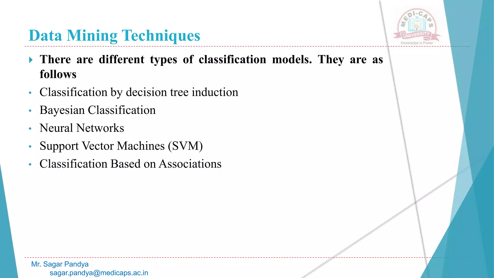 Data Mining Techniques
Mr. Sagar Pandya
sagar.pandya@medicaps.ac.in
 There are different types of classification models. They are as
follows
• Classification by decision tree induction
• Bayesian Classification
• Neural Networks
• Support Vector Machines (SVM)
• Classification Based on Associations
 