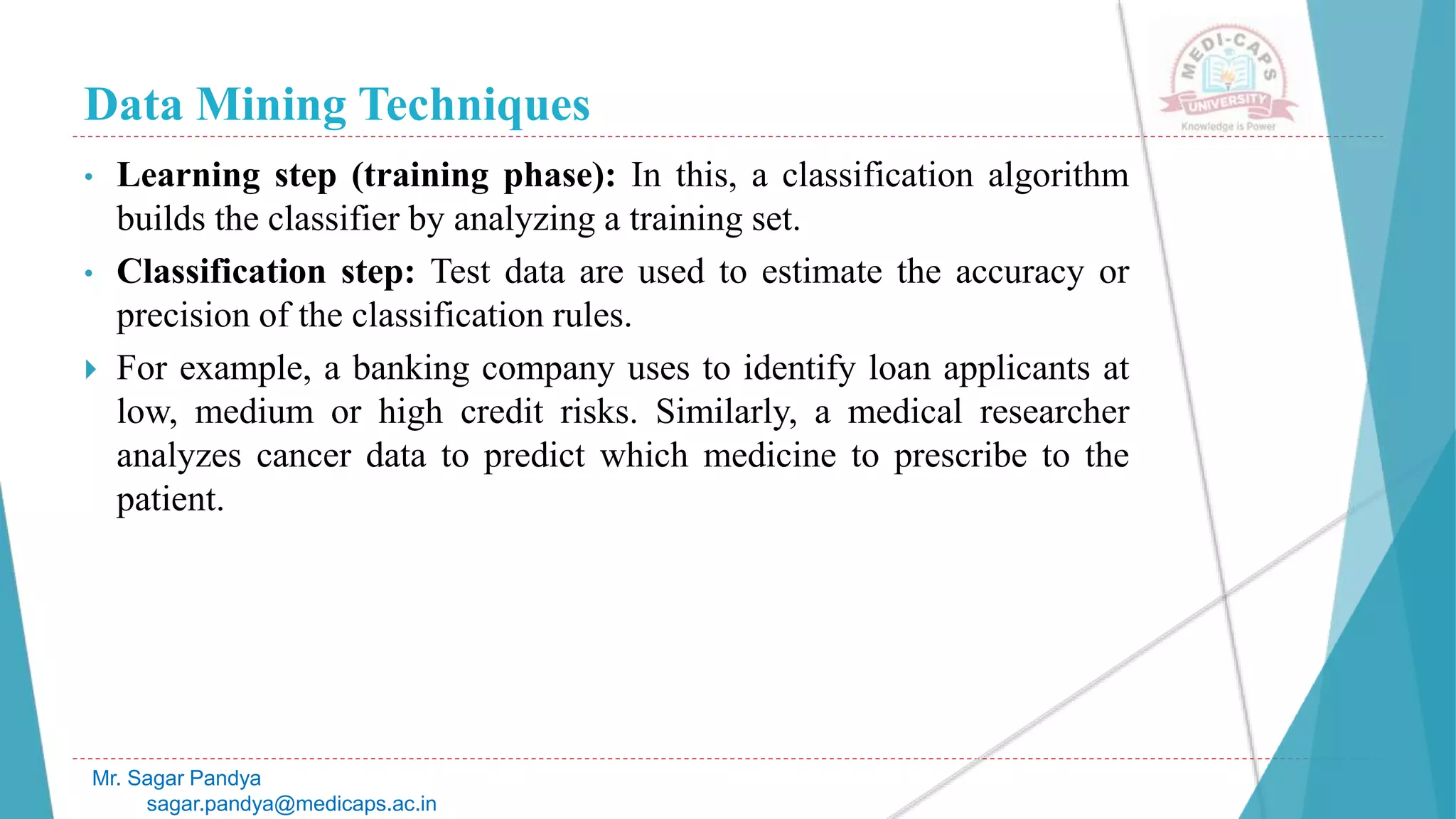 Data Mining Techniques
Mr. Sagar Pandya
sagar.pandya@medicaps.ac.in
• Learning step (training phase): In this, a classification algorithm
builds the classifier by analyzing a training set.
• Classification step: Test data are used to estimate the accuracy or
precision of the classification rules.
 For example, a banking company uses to identify loan applicants at
low, medium or high credit risks. Similarly, a medical researcher
analyzes cancer data to predict which medicine to prescribe to the
patient.
 