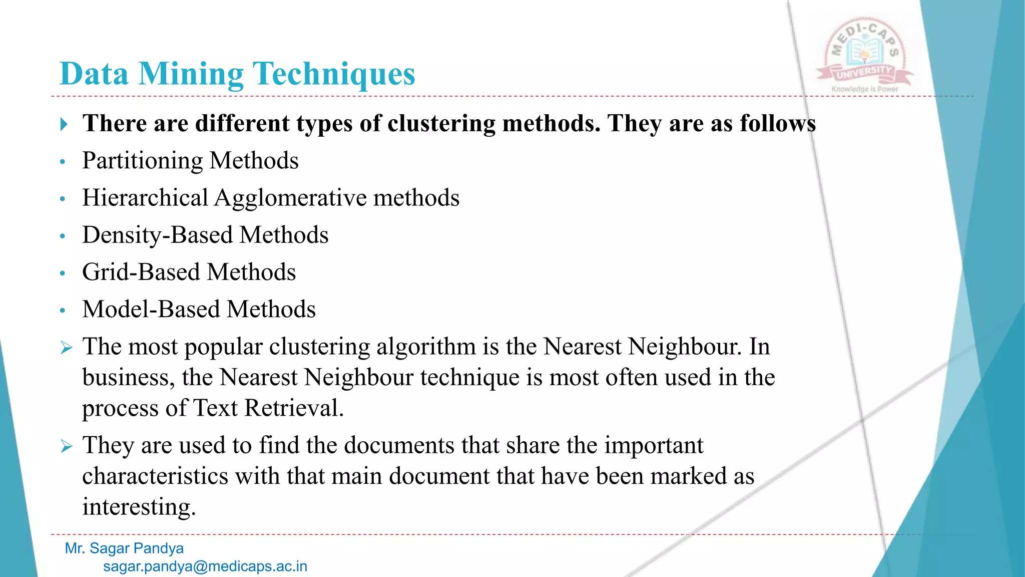 Data Mining Techniques
Mr. Sagar Pandya
sagar.pandya@medicaps.ac.in
 There are different types of clustering methods. They are as follows
• Partitioning Methods
• Hierarchical Agglomerative methods
• Density-Based Methods
• Grid-Based Methods
• Model-Based Methods
 The most popular clustering algorithm is the Nearest Neighbour. In
business, the Nearest Neighbour technique is most often used in the
process of Text Retrieval.
 They are used to find the documents that share the important
characteristics with that main document that have been marked as
interesting.
 