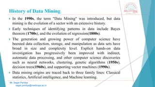 History of Data Mining
Mr. Sagar Pandya
sagar.pandya@medicaps.ac.in
 In the 1990s, the term "Data Mining" was introduced, but data
mining is the evolution of a sector with an extensive history.
 Early techniques of identifying patterns in data include Bayes
theorem (1700s), and the evolution of regression(1800s).
 The generation and growing power of computer science have
boosted data collection, storage, and manipulation as data sets have
broad in size and complexity level. Explicit hands-on data
investigation has progressively been improved with indirect,
automatic data processing, and other computer science discoveries
such as neural networks, clustering, genetic algorithms (1950s),
decision trees(1960s), and supporting vector machines (1990s).
 Data mining origins are traced back to three family lines: Classical
statistics, Artificial intelligence, and Machine learning.
 