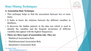 Data Mining Techniques
Mr. Sagar Pandya
sagar.pandya@medicaps.ac.in
4. Association Rule Technique
 This technique helps to find the association between two or more
items.
 It helps to know the relations between the different variables in
databases.
 It discovers the hidden patterns in the data sets which is used to
identify the variables and the frequent occurrence of different
variables that appear with the highest frequencies.
 There are three types of association rule. They are
1. Multilevel Association Rule
2. Multidimensional Association Rule
3. Quantitative Association Rule
 