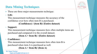 Data Mining Techniques
Mr. Sagar Pandya
sagar.pandya@medicaps.ac.in
 These are three major measurements technique:
• Lift:
This measurement technique measures the accuracy of the
confidence over how often item B is purchased.
(Confidence) / (item B)/ (Entire dataset)
• Support:
This measurement technique measures how often multiple items are
purchased and compared it to the overall dataset.
(Item A + Item B) / (Entire dataset)
• Confidence:
This measurement technique measures how often item B is
purchased when item A is purchased as well.
(Item A + Item B)/ (Item A)
 