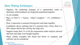 Data Mining Techniques
Mr. Sagar Pandya
sagar.pandya@medicaps.ac.in
 Suppose, the marketing manager of a supermarket wants to
determine which products are frequently purchased together.
 As an example,
 Buys (x,”beer”) -> buys(x, “chips”) [support = 1%, confidence =
50%]
• Here x represents a customer buying beer and chips together.
• Confidence shows certainty that if a customer buys a beer, there is a
50% chance that he/she will buy the chips also.
• Support means that 1% of all the transactions under analysis showed
that beer and chips were bought together.
• Many similar examples like bread and butter or computer and
software can be considered.
 