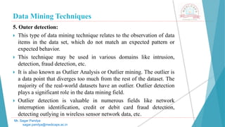Data Mining Techniques
Mr. Sagar Pandya
sagar.pandya@medicaps.ac.in
5. Outer detection:
 This type of data mining technique relates to the observation of data
items in the data set, which do not match an expected pattern or
expected behavior.
 This technique may be used in various domains like intrusion,
detection, fraud detection, etc.
 It is also known as Outlier Analysis or Outlier mining. The outlier is
a data point that diverges too much from the rest of the dataset. The
majority of the real-world datasets have an outlier. Outlier detection
plays a significant role in the data mining field.
 Outlier detection is valuable in numerous fields like network
interruption identification, credit or debit card fraud detection,
detecting outlying in wireless sensor network data, etc.
 