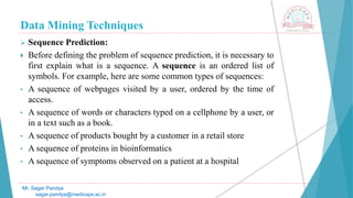 Data Mining Techniques
Mr. Sagar Pandya
sagar.pandya@medicaps.ac.in
 Sequence Prediction:
 Before defining the problem of sequence prediction, it is necessary to
first explain what is a sequence. A sequence is an ordered list of
symbols. For example, here are some common types of sequences:
• A sequence of webpages visited by a user, ordered by the time of
access.
• A sequence of words or characters typed on a cellphone by a user, or
in a text such as a book.
• A sequence of products bought by a customer in a retail store
• A sequence of proteins in bioinformatics
• A sequence of symptoms observed on a patient at a hospital
 
