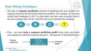 Data Mining Techniques
Mr. Sagar Pandya
sagar.pandya@medicaps.ac.in
 The task of sequence prediction consists of predicting the next symbol of a
sequence based on the previously observed symbols. For example, if a user has
visited some webpages A, B, C, in that order, one may want to predict what is
the next webpage that will be visited by that user to prefetch the webpage.
 First, one must train a sequence prediction model using some previously
seen sequences called the training sequences. This process is illustrated below:
 