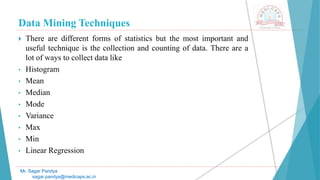 Data Mining Techniques
Mr. Sagar Pandya
sagar.pandya@medicaps.ac.in
 There are different forms of statistics but the most important and
useful technique is the collection and counting of data. There are a
lot of ways to collect data like
• Histogram
• Mean
• Median
• Mode
• Variance
• Max
• Min
• Linear Regression
 