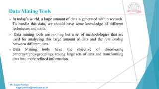 Data Mining Tools
Mr. Sagar Pandya
sagar.pandya@medicaps.ac.in
 In today’s world, a large amount of data is generated within seconds.
To handle this data, we should have some knowledge of different
techniques and tools.
 Data mining tools are nothing but a set of methodologies that are
used for analyzing this large amount of data and the relationship
between different data.
 Data Mining tools have the objective of discovering
patterns/trends/groupings among large sets of data and transforming
data into more refined information.
 