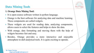 Data Mining Tools
Mr. Sagar Pandya
sagar.pandya@medicaps.ac.in
1. Orange Data Mining Tool:
 It is open-source software written in python language.
 Orange is the best software for analyzing data and machine learning.
These components are called widgets.
 These widgets are used for reading data, analyzing components,
allows users to select the features and helps to show the data.
 With orange, data formatting and moving them with the help of
widgets becomes fast and easy.
 Besides, Orange provides a more interactive and enjoyable
atmosphere to dull analytical tools. It is quite exciting to operate.
 