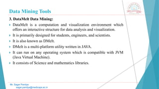 Data Mining Tools
Mr. Sagar Pandya
sagar.pandya@medicaps.ac.in
3. DataMelt Data Mining:
 DataMelt is a computation and visualization environment which
offers an interactive structure for data analysis and visualization.
 It is primarily designed for students, engineers, and scientists.
 It is also known as DMelt.
 DMelt is a multi-platform utility written in JAVA.
 It can run on any operating system which is compatible with JVM
(Java Virtual Machine).
 It consists of Science and mathematics libraries.
 