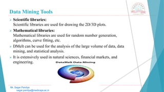 Data Mining Tools
Mr. Sagar Pandya
sagar.pandya@medicaps.ac.in
 Scientific libraries:
Scientific libraries are used for drawing the 2D/3D plots.
 Mathematical libraries:
Mathematical libraries are used for random number generation,
algorithms, curve fitting, etc.
 DMelt can be used for the analysis of the large volume of data, data
mining, and statistical analysis.
 It is extensively used in natural sciences, financial markets, and
engineering.
 