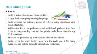 Data Mining Tools
Mr. Sagar Pandya
sagar.pandya@medicaps.ac.in
4. Rattle:
 Ratte is a data mining tool based on GUI.
 It uses the R stats programming language.
 Rattle exposes the statically power of R by offering significant data
mining features.
 While rattle has a comprehensive and well-developed user interface,
It has an integrated log code tab that produces duplicate code for any
GUI operation.
 The data set produced by Rattle can be viewed and edited.
 Rattle gives the other facility to review the code, use it for many
purposes, and extend the code without any restriction.
 