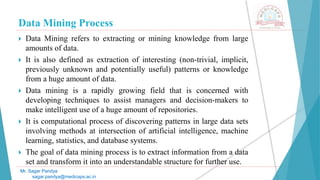 Data Mining Process
Mr. Sagar Pandya
sagar.pandya@medicaps.ac.in
 Data Mining refers to extracting or mining knowledge from large
amounts of data.
 It is also defined as extraction of interesting (non-trivial, implicit,
previously unknown and potentially useful) patterns or knowledge
from a huge amount of data.
 Data mining is a rapidly growing field that is concerned with
developing techniques to assist managers and decision-makers to
make intelligent use of a huge amount of repositories.
 It is computational process of discovering patterns in large data sets
involving methods at intersection of artificial intelligence, machine
learning, statistics, and database systems.
 The goal of data mining process is to extract information from a data
set and transform it into an understandable structure for further use.
 
