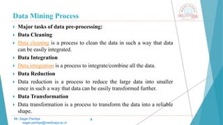 Data Mining Process
Mr. Sagar Pandya
sagar.pandya@medicaps.ac.in
 Major tasks of data pre-processing:
 Data Cleaning
 Data cleaning is a process to clean the data in such a way that data
can be easily integrated.
 Data Integration
 Data integration is a process to integrate/combine all the data.
 Data Reduction
 Data reduction is a process to reduce the large data into smaller
once in such a way that data can be easily transformed further.
 Data Transformation
 Data transformation is a process to transform the data into a reliable
shape.

 