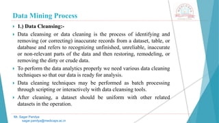 Data Mining Process
Mr. Sagar Pandya
sagar.pandya@medicaps.ac.in
 1.) Data Cleansing:-
 Data cleansing or data cleaning is the process of identifying and
removing (or correcting) inaccurate records from a dataset, table, or
database and refers to recognizing unfinished, unreliable, inaccurate
or non-relevant parts of the data and then restoring, remodeling, or
removing the dirty or crude data.
 To perform the data analytics properly we need various data cleaning
techniques so that our data is ready for analysis.
 Data cleaning techniques may be performed as batch processing
through scripting or interactively with data cleansing tools.
 After cleaning, a dataset should be uniform with other related
datasets in the operation.
 