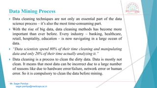 Data Mining Process
Mr. Sagar Pandya
sagar.pandya@medicaps.ac.in
 Data cleaning techniques are not only an essential part of the data
science process – it’s also the most time-consuming part.
 With the rise of big data, data cleaning methods has become more
important than ever before. Every industry – banking, healthcare,
retail, hospitality, education – is now navigating in a large ocean of
data.
 “Data scientists spend 80% of their time cleaning and manipulating
data and only 20% of their time actually analyzing it.”
 Data cleaning is a process to clean the dirty data. Data is mostly not
clean. It means that most data can be incorrect due to a large number
of reasons like due to hardware error/failure, network error or human
error. So it is compulsory to clean the data before mining.
 