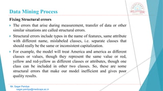 Data Mining Process
Mr. Sagar Pandya
sagar.pandya@medicaps.ac.in
Fixing Structural errors
 The errors that arise during measurement, transfer of data or other
similar situations are called structural errors.
 Structural errors include typos in the name of features, same attribute
with different name, mislabeled classes, i.e. separate classes that
should really be the same or inconsistent capitalization.
 For example, the model will treat America and america as different
classes or values, though they represent the same value or red,
yellow and red-yellow as different classes or attributes, though one
class can be included in other two classes. So, these are some
structural errors that make our model inefficient and gives poor
quality results.
 