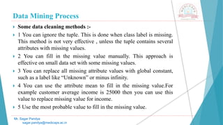 Data Mining Process
Mr. Sagar Pandya
sagar.pandya@medicaps.ac.in
 Some data cleaning methods :-
 1 You can ignore the tuple. This is done when class label is missing.
This method is not very effective , unless the tuple contains several
attributes with missing values.
 2 You can fill in the missing value manually. This approach is
effective on small data set with some missing values.
 3 You can replace all missing attribute values with global constant,
such as a label like “Unknown” or minus infinity.
 4 You can use the attribute mean to fill in the missing value.For
example customer average income is 25000 then you can use this
value to replace missing value for income.
 5 Use the most probable value to fill in the missing value.
 