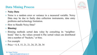Data Mining Process
Mr. Sagar Pandya
sagar.pandya@medicaps.ac.in
 Noisy Data
 Noise is a random error or variance in a measured variable. Noisy
Data may be due to faulty data collection instruments, data entry
problems and technology limitation.
 How to Handle Noisy Data?
 Binning:
 Binning methods sorted data value by consulting its “neighbor-
hood,” that is, the values around it.The sorted values are distributed
into a number of “buckets,” or bins.
 For example
 Price = 4, 8, 15, 21, 21, 24, 25, 28, 34
 
