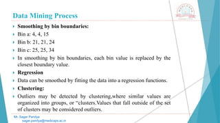 Data Mining Process
Mr. Sagar Pandya
sagar.pandya@medicaps.ac.in
 Smoothing by bin boundaries:
 Bin a: 4, 4, 15
 Bin b: 21, 21, 24
 Bin c: 25, 25, 34
 In smoothing by bin boundaries, each bin value is replaced by the
closest boundary value.
 Regression
 Data can be smoothed by fitting the data into a regression functions.
 Clustering:
 Outliers may be detected by clustering,where similar values are
organized into groups, or “clusters.Values that fall outside of the set
of clusters may be considered outliers.
 