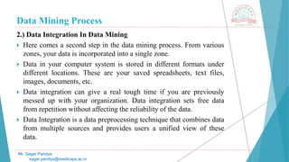 Data Mining Process
Mr. Sagar Pandya
sagar.pandya@medicaps.ac.in
2.) Data Integration In Data Mining
 Here comes a second step in the data mining process. From various
zones, your data is incorporated into a single zone.
 Data in your computer system is stored in different formats under
different locations. These are your saved spreadsheets, text files,
images, documents, etc.
 Data integration can give a real tough time if you are previously
messed up with your organization. Data integration sets free data
from repetition without affecting the reliability of the data.
 Data Integration is a data preprocessing technique that combines data
from multiple sources and provides users a unified view of these
data.
 