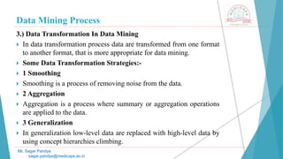 Data Mining Process
Mr. Sagar Pandya
sagar.pandya@medicaps.ac.in
3.) Data Transformation In Data Mining
 In data transformation process data are transformed from one format
to another format, that is more appropriate for data mining.
 Some Data Transformation Strategies:-
 1 Smoothing
 Smoothing is a process of removing noise from the data.
 2 Aggregation
 Aggregation is a process where summary or aggregation operations
are applied to the data.
 3 Generalization
 In generalization low-level data are replaced with high-level data by
using concept hierarchies climbing.
 