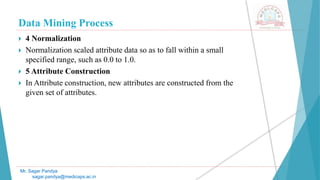 Data Mining Process
Mr. Sagar Pandya
sagar.pandya@medicaps.ac.in
 4 Normalization
 Normalization scaled attribute data so as to fall within a small
specified range, such as 0.0 to 1.0.
 5 Attribute Construction
 In Attribute construction, new attributes are constructed from the
given set of attributes.
 