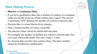 Data Mining Process
Mr. Sagar Pandya
sagar.pandya@medicaps.ac.in
 Discrete vs Continuous Data
 If you have quantitative data, like a number of workers in a company,
could you divide every one of the workers into 2 parts? The answer
is absolutely NOT. Because the number of workers is discrete data.
 Discrete data is a count that involves integers.
 Only a limited number of values is possible.
 The discrete values cannot be subdivided into parts.
 For example, the number of children in a school is discrete data. You
can count whole individuals. You can’t count 1.5 kids.
 So, discrete data can take only certain values. The data variables
cannot be divided into smaller parts.
 