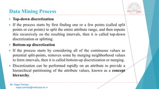 Data Mining Process
Mr. Sagar Pandya
sagar.pandya@medicaps.ac.in
 Top-down discretization
 If the process starts by first finding one or a few points (called split
points or cut points) to split the entire attribute range, and then repeats
this recursively on the resulting intervals, then it is called top-down
discretization or splitting.
 Bottom-up discretization
 If the process starts by considering all of the continuous values as
potential split-points, removes some by merging neighborhood values
to form intervals, then it is called bottom-up discretization or merging.
 Discretization can be performed rapidly on an attribute to provide a
hierarchical partitioning of the attribute values, known as a concept
hierarchy.
 