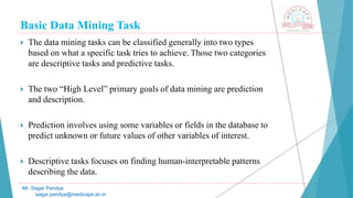 Basic Data Mining Task
Mr. Sagar Pandya
sagar.pandya@medicaps.ac.in
 The data mining tasks can be classified generally into two types
based on what a specific task tries to achieve. Those two categories
are descriptive tasks and predictive tasks.
 The two “High Level” primary goals of data mining are prediction
and description.
 Prediction involves using some variables or fields in the database to
predict unknown or future values of other variables of interest.
 Descriptive tasks focuses on finding human-interpretable patterns
describing the data.
 