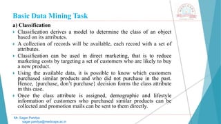 Basic Data Mining Task
Mr. Sagar Pandya
sagar.pandya@medicaps.ac.in
a) Classification
 Classification derives a model to determine the class of an object
based on its attributes.
 A collection of records will be available, each record with a set of
attributes.
 Classification can be used in direct marketing, that is to reduce
marketing costs by targeting a set of customers who are likely to buy
a new product.
 Using the available data, it is possible to know which customers
purchased similar products and who did not purchase in the past.
Hence, {purchase, don’t purchase} decision forms the class attribute
in this case.
 Once the class attribute is assigned, demographic and lifestyle
information of customers who purchased similar products can be
collected and promotion mails can be sent to them directly.
 