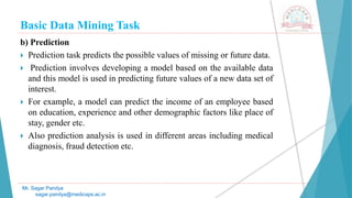 Basic Data Mining Task
Mr. Sagar Pandya
sagar.pandya@medicaps.ac.in
b) Prediction
 Prediction task predicts the possible values of missing or future data.
 Prediction involves developing a model based on the available data
and this model is used in predicting future values of a new data set of
interest.
 For example, a model can predict the income of an employee based
on education, experience and other demographic factors like place of
stay, gender etc.
 Also prediction analysis is used in different areas including medical
diagnosis, fraud detection etc.
 