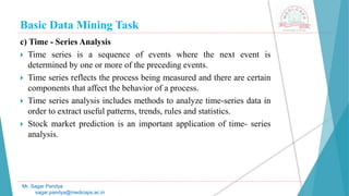Basic Data Mining Task
Mr. Sagar Pandya
sagar.pandya@medicaps.ac.in
c) Time - Series Analysis
 Time series is a sequence of events where the next event is
determined by one or more of the preceding events.
 Time series reflects the process being measured and there are certain
components that affect the behavior of a process.
 Time series analysis includes methods to analyze time-series data in
order to extract useful patterns, trends, rules and statistics.
 Stock market prediction is an important application of time- series
analysis.
 