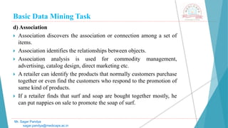 Basic Data Mining Task
Mr. Sagar Pandya
sagar.pandya@medicaps.ac.in
d) Association
 Association discovers the association or connection among a set of
items.
 Association identifies the relationships between objects.
 Association analysis is used for commodity management,
advertising, catalog design, direct marketing etc.
 A retailer can identify the products that normally customers purchase
together or even find the customers who respond to the promotion of
same kind of products.
 If a retailer finds that surf and soap are bought together mostly, he
can put nappies on sale to promote the soap of surf.
 