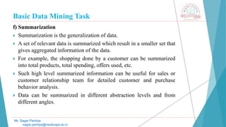 Basic Data Mining Task
Mr. Sagar Pandya
sagar.pandya@medicaps.ac.in
f) Summarization
 Summarization is the generalization of data.
 A set of relevant data is summarized which result in a smaller set that
gives aggregated information of the data.
 For example, the shopping done by a customer can be summarized
into total products, total spending, offers used, etc.
 Such high level summarized information can be useful for sales or
customer relationship team for detailed customer and purchase
behavior analysis.
 Data can be summarized in different abstraction levels and from
different angles.
 