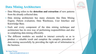 Data Mining Architecture
Mr. Sagar Pandya
sagar.pandya@medicaps.ac.in
 Data Mining refers to the detection and extraction of new patterns
from the already collected data.
 Data mining architecture has many elements like Data Mining
Engine, Pattern evaluation, Data Warehouse, User Interface and
Knowledge Base.
 Each and every component of the data mining technique and
architecture has its own way of performing responsibilities and also
in completing data mining efficiently.
 The different modules are needed to interact correctly so as to
produce a valuable result and complete the complex procedure of
data mining successfully by providing the right set of information to
the business.
 