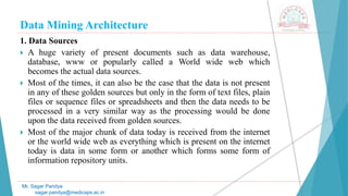 Data Mining Architecture
Mr. Sagar Pandya
sagar.pandya@medicaps.ac.in
1. Data Sources
 A huge variety of present documents such as data warehouse,
database, www or popularly called a World wide web which
becomes the actual data sources.
 Most of the times, it can also be the case that the data is not present
in any of these golden sources but only in the form of text files, plain
files or sequence files or spreadsheets and then the data needs to be
processed in a very similar way as the processing would be done
upon the data received from golden sources.
 Most of the major chunk of data today is received from the internet
or the world wide web as everything which is present on the internet
today is data in some form or another which forms some form of
information repository units.
 