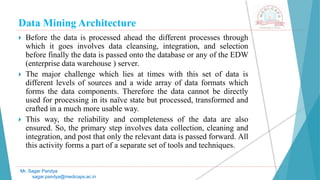 Data Mining Architecture
Mr. Sagar Pandya
sagar.pandya@medicaps.ac.in
 Before the data is processed ahead the different processes through
which it goes involves data cleansing, integration, and selection
before finally the data is passed onto the database or any of the EDW
(enterprise data warehouse ) server.
 The major challenge which lies at times with this set of data is
different levels of sources and a wide array of data formats which
forms the data components. Therefore the data cannot be directly
used for processing in its naïve state but processed, transformed and
crafted in a much more usable way.
 This way, the reliability and completeness of the data are also
ensured. So, the primary step involves data collection, cleaning and
integration, and post that only the relevant data is passed forward. All
this activity forms a part of a separate set of tools and techniques.
 